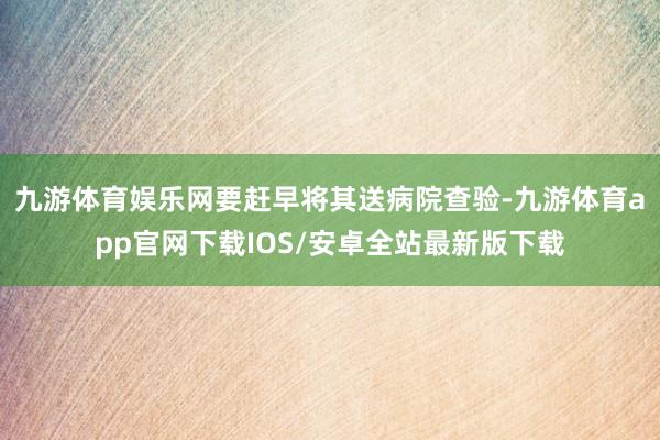 九游体育娱乐网要赶早将其送病院查验-九游体育app官网下载IOS/安卓全站最新版下载