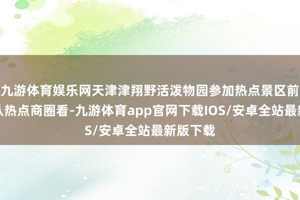九游体育娱乐网天津津翔野活泼物园参加热点景区前十名；从热点商圈看-九游体育app官网下载IOS/安卓全站最新版下载