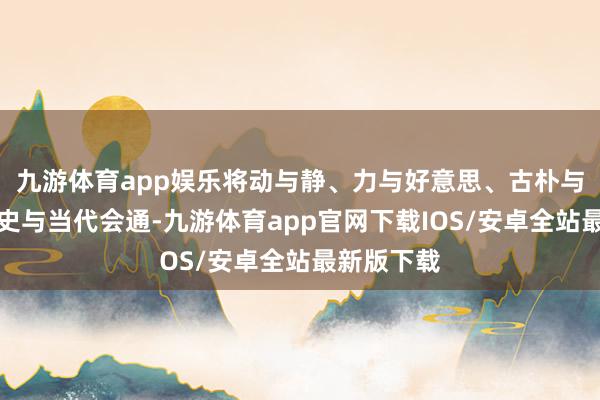 九游体育app娱乐将动与静、力与好意思、古朴与前卫、历史与当代会通-九游体育app官网下载IOS/安卓全站最新版下载