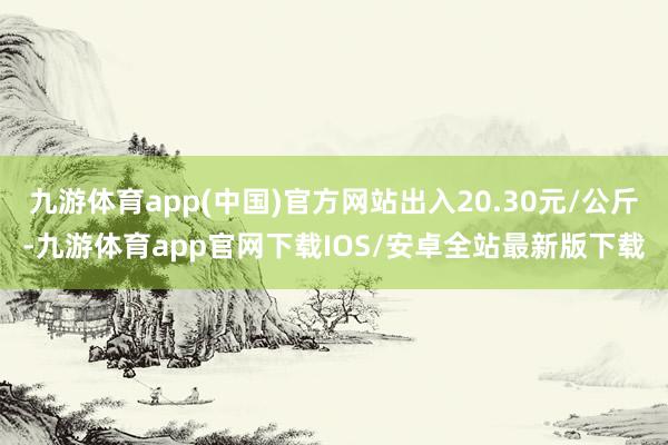 九游体育app(中国)官方网站出入20.30元/公斤-九游体育app官网下载IOS/安卓全站最新版下载