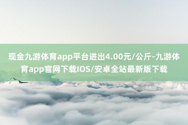 现金九游体育app平台进出4.00元/公斤-九游体育app官网下载IOS/安卓全站最新版下载