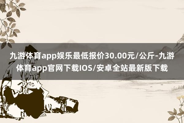 九游体育app娱乐最低报价30.00元/公斤-九游体育app官网下载IOS/安卓全站最新版下载