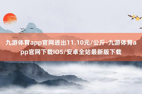 九游体育app官网进出11.10元/公斤-九游体育app官网下载IOS/安卓全站最新版下载