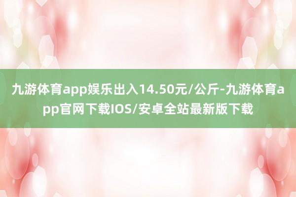 九游体育app娱乐出入14.50元/公斤-九游体育app官网下载IOS/安卓全站最新版下载