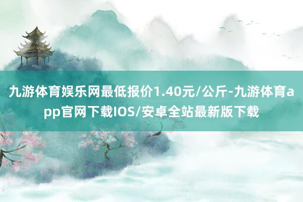 九游体育娱乐网最低报价1.40元/公斤-九游体育app官网下载IOS/安卓全站最新版下载