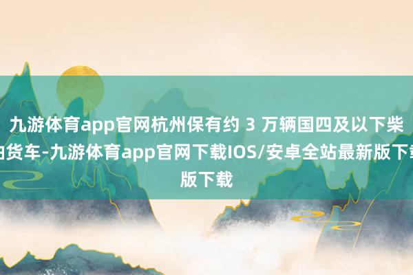 九游体育app官网杭州保有约 3 万辆国四及以下柴油货车-九游体育app官网下载IOS/安卓全站最新版下载