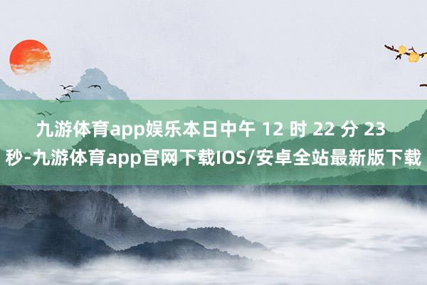 九游体育app娱乐本日中午 12 时 22 分 23 秒-九游体育app官网下载IOS/安卓全站最新版下载