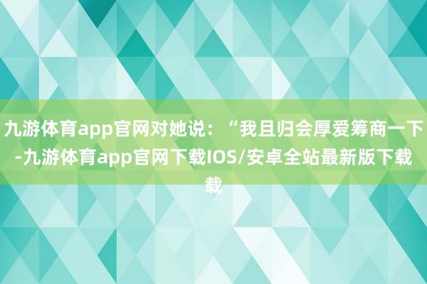 九游体育app官网对她说：“我且归会厚爱筹商一下-九游体育app官网下载IOS/安卓全站最新版下载