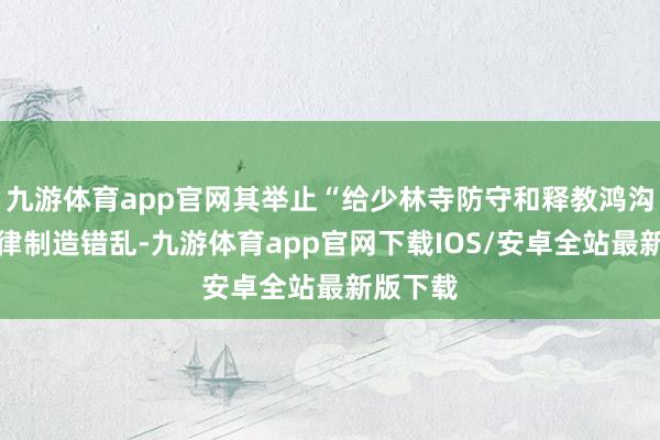 九游体育app官网其举止“给少林寺防守和释教鸿沟平常纪律制造错乱-九游体育app官网下载IOS/安卓全站最新版下载