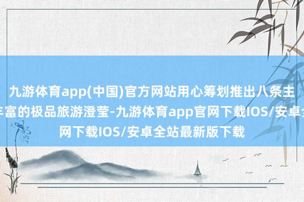 九游体育app(中国)官方网站用心筹划推出八条主题赫然、体验丰富的极品旅游澄莹-九游体育app官网下载IOS/安卓全站最新版下载
