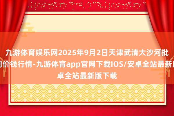 九游体育娱乐网2025年9月2日天津武清大沙河批发阛阓价钱行情-九游体育app官网下载IOS/安卓全站最新版下载