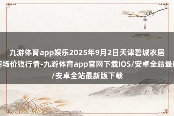 九游体育app娱乐2025年9月2日天津碧城农居品批发商场价钱行情-九游体育app官网下载IOS/安卓全站最新版下载