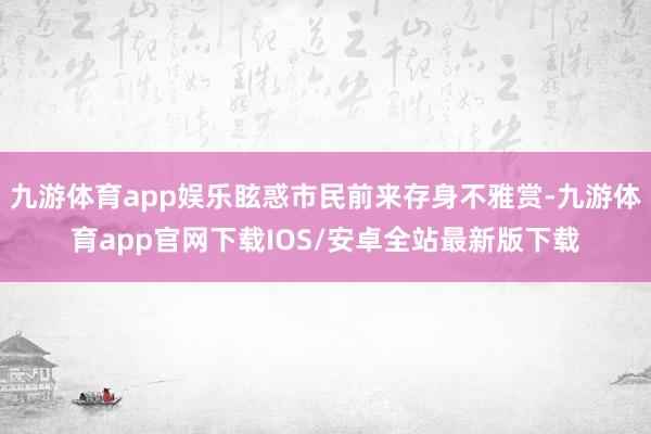 九游体育app娱乐眩惑市民前来存身不雅赏-九游体育app官网下载IOS/安卓全站最新版下载