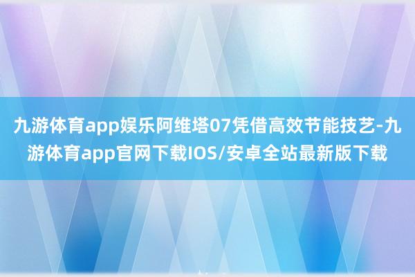 九游体育app娱乐阿维塔07凭借高效节能技艺-九游体育app官网下载IOS/安卓全站最新版下载