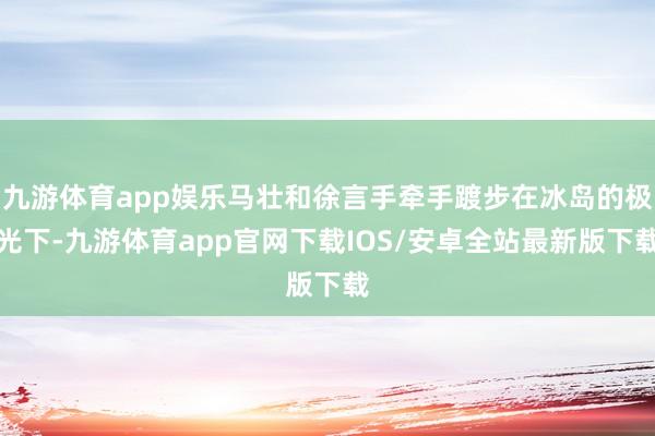 九游体育app娱乐马壮和徐言手牵手踱步在冰岛的极光下-九游体育app官网下载IOS/安卓全站最新版下载