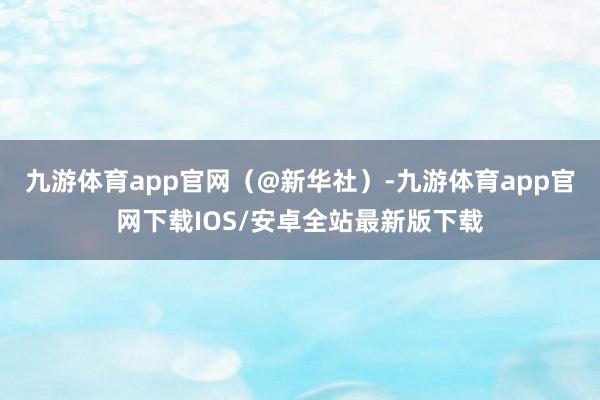 九游体育app官网（@新华社）-九游体育app官网下载IOS/安卓全站最新版下载