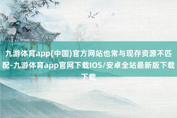 九游体育app(中国)官方网站也常与现存资源不匹配-九游体育app官网下载IOS/安卓全站最新版下载