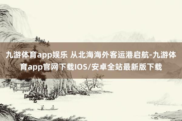 九游体育app娱乐 从北海海外客运港启航-九游体育app官网下载IOS/安卓全站最新版下载