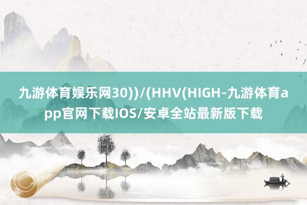 九游体育娱乐网30))/(HHV(HIGH-九游体育app官网下载IOS/安卓全站最新版下载