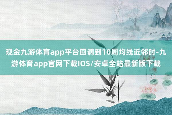 现金九游体育app平台回调到10周均线近邻时-九游体育app官网下载IOS/安卓全站最新版下载