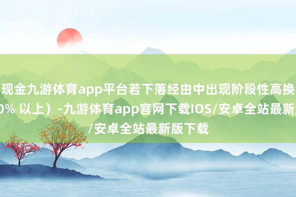 现金九游体育app平台若下落经由中出现阶段性高换手（10% 以上）-九游体育app官网下载IOS/安卓全站最新版下载