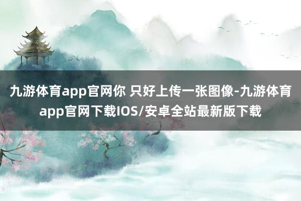 九游体育app官网你 只好上传一张图像-九游体育app官网下载IOS/安卓全站最新版下载