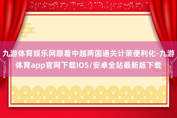 九游体育娱乐网跟着中越两国通关计策便利化-九游体育app官网下载IOS/安卓全站最新版下载