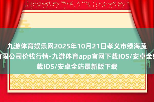 九游体育娱乐网2025年10月21日孝义市绿海蔬菜批发销售有限公司价钱行情-九游体育app官网下载IOS/安卓全站最新版下载