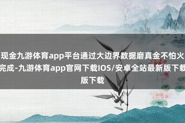 现金九游体育app平台通过大边界数据磨真金不怕火完成-九游体育app官网下载IOS/安卓全站最新版下载