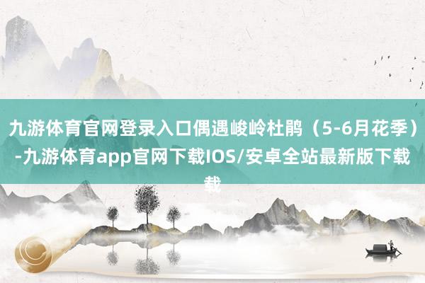 九游体育官网登录入口偶遇峻岭杜鹃（5-6月花季）-九游体育app官网下载IOS/安卓全站最新版下载