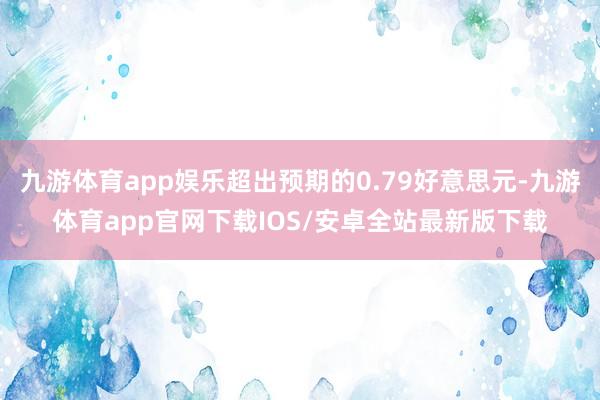 九游体育app娱乐超出预期的0.79好意思元-九游体育app官网下载IOS/安卓全站最新版下载