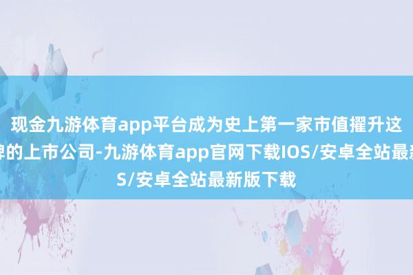 现金九游体育app平台成为史上第一家市值擢升这一里程碑的上市公司-九游体育app官网下载IOS/安卓全站最新版下载