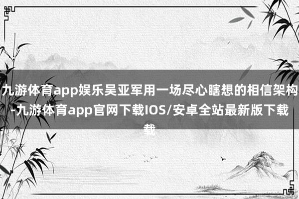 九游体育app娱乐吴亚军用一场尽心瞎想的相信架构-九游体育app官网下载IOS/安卓全站最新版下载