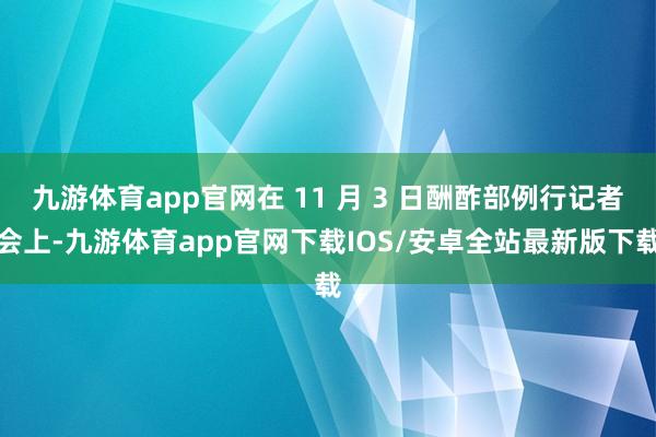 九游体育app官网在 11 月 3 日酬酢部例行记者会上-九游体育app官网下载IOS/安卓全站最新版下载