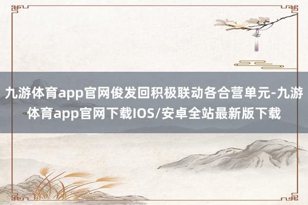 九游体育app官网俊发回积极联动各合营单元-九游体育app官网下载IOS/安卓全站最新版下载