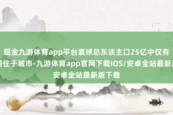 现金九游体育app平台寰球总东谈主口25亿中仅有20%居住于城市-九游体育app官网下载IOS/安卓全站最新版下载