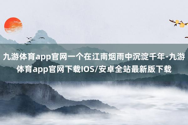 九游体育app官网一个在江南烟雨中沉淀千年-九游体育app官网下载IOS/安卓全站最新版下载