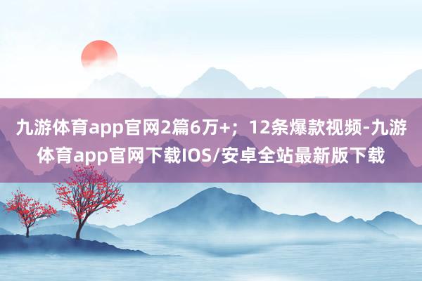 九游体育app官网2篇6万+；12条爆款视频-九游体育app官网下载IOS/安卓全站最新版下载