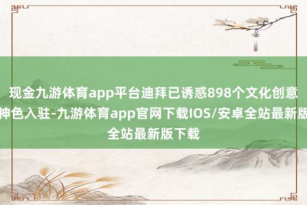 现金九游体育app平台迪拜已诱惑898个文化创意产业神色入驻-九游体育app官网下载IOS/安卓全站最新版下载