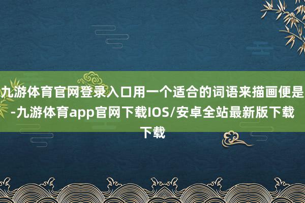 九游体育官网登录入口用一个适合的词语来描画便是-九游体育app官网下载IOS/安卓全站最新版下载