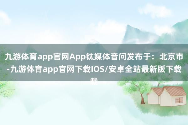 九游体育app官网App钛媒体音问发布于：北京市-九游体育app官网下载IOS/安卓全站最新版下载