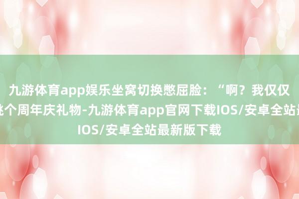 九游体育app娱乐坐窝切换憋屈脸:“啊?我仅仅思给爸妈挑个周年庆礼物-九游体育app官网下载IOS/安卓全站最新版下载