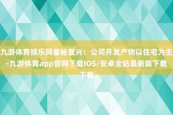 九游体育娱乐网董秘复兴：公司开发产物以住宅为主-九游体育app官网下载IOS/安卓全站最新版下载