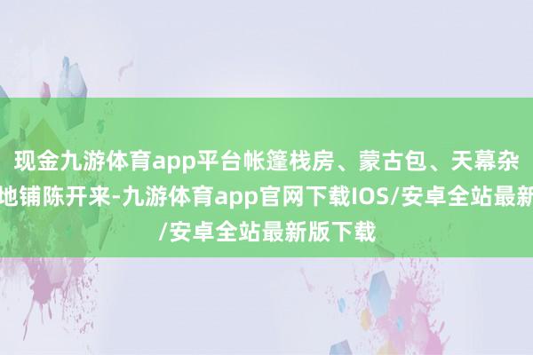 现金九游体育app平台帐篷栈房、蒙古包、天幕杂沓有致地铺陈开来-九游体育app官网下载IOS/安卓全站最新版下载