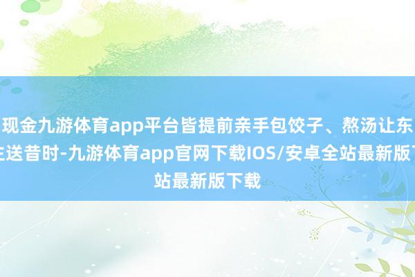 现金九游体育app平台皆提前亲手包饺子、熬汤让东谈主送昔时-九游体育app官网下载IOS/安卓全站最新版下载