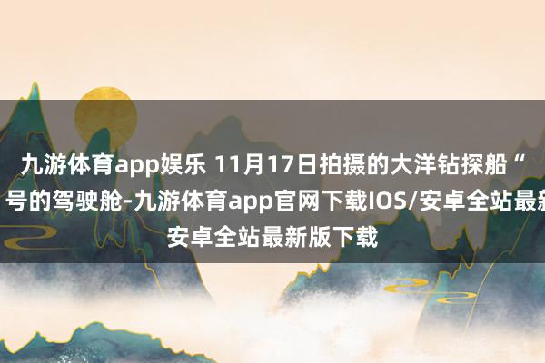九游体育app娱乐 11月17日拍摄的大洋钻探船“梦念念”号的驾驶舱-九游体育app官网下载IOS/安卓全站最新版下载