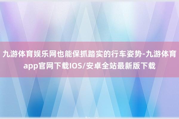 九游体育娱乐网也能保抓踏实的行车姿势-九游体育app官网下载IOS/安卓全站最新版下载