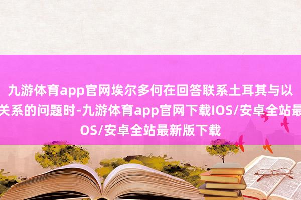 九游体育app官网埃尔多何在回答联系土耳其与以色列商业关系的问题时-九游体育app官网下载IOS/安卓全站最新版下载