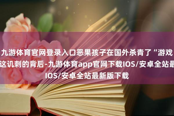 九游体育官网登录入口恶果孩子在国外杀青了“游戏目田”——这讥刺的背后-九游体育app官网下载IOS/安卓全站最新版下载