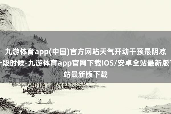 九游体育app(中国)官方网站天气开动干预最阴凉的一段时候-九游体育app官网下载IOS/安卓全站最新版下载